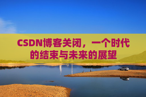CSDN博客关闭,一个时代的结束与未来的展望 CSDN博客关闭,一个时代的结束与未来的展望